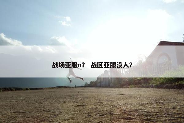 战场亚服n? 战区亚服没人? 战场亚服n? 战区亚服没人?