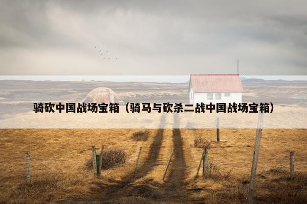 骑砍中国战场宝箱（骑马与砍杀二战中国战场宝箱）