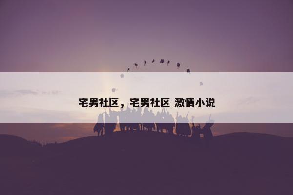 宅男社区，宅男社区 激情小说