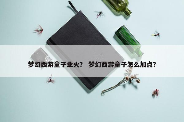 梦幻西游童子业火？ 梦幻西游童子怎么加点？