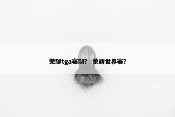 荣耀tga赛制? 荣耀世界赛? 荣耀tga赛制? 荣耀世界赛?