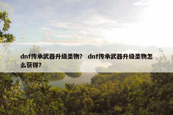 dnf传承武器升级圣物？ dnf传承武器升级圣物怎么获得？