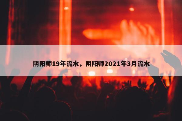 阴阳师19年流水,阴阳师2021年3月流水 阴阳师19年流水,阴阳师2021年3月流水