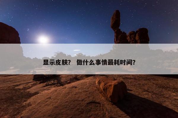 显示皮肤? 做什么事情最耗时间? 显示皮肤? 做什么事情最耗时间?