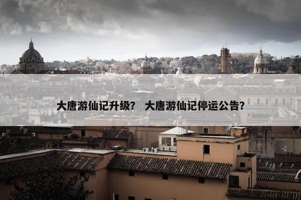 大唐游仙记升级？ 大唐游仙记停运公告？