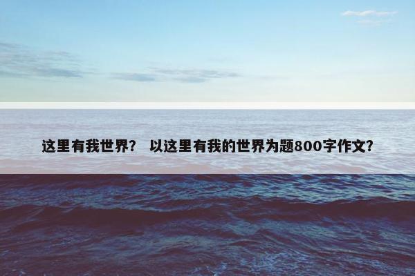这里有我世界? 以这里有我的世界为题800字作文? 这里有我世界? 以这里有我的世界为题800字作文?