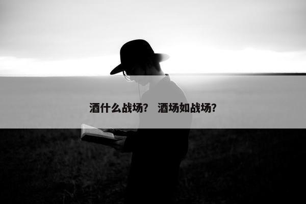 酒什么战场? 酒场如战场? 酒什么战场? 酒场如战场?