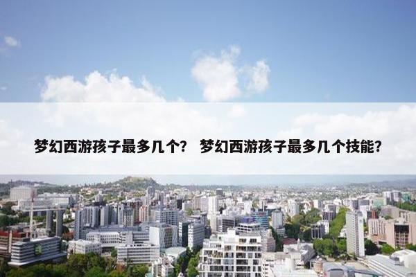 梦幻西游孩子最多几个? 梦幻西游孩子最多几个技能? 梦幻西游孩子最多几个? 梦幻西游孩子最多几个技能?