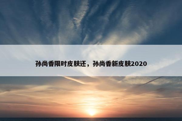 孙尚香限时皮肤还,孙尚香新皮肤2020 孙尚香限时皮肤还,孙尚香新皮肤2020
